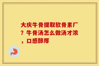 大庆牛骨提取软骨素厂？牛骨汤怎么做汤才浓，口感醇厚
