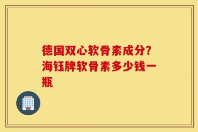 德国双心软骨素成分？海钰牌软骨素多少钱一瓶