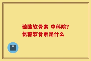 硫酸软骨素 中科院？氨糖软骨素是什么