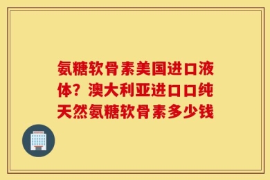 氨糖软骨素美国进口液体？澳大利亚进口口纯天然氨糖软骨素多少钱