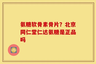 氨糖软骨素骨片？北京同仁堂仁达氨糖是正品吗