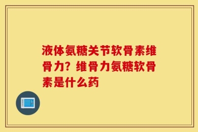液体氨糖关节软骨素维骨力？维骨力氨糖软骨素是什么药