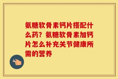 氨糖软骨素钙片搭配什么药？氨糖软骨素加钙片怎么补充关节健康所需的营养