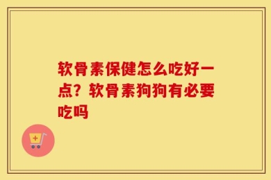 软骨素保健怎么吃好一点？软骨素狗狗有必要吃吗