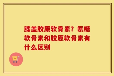 膝盖胶原软骨素？氨糖软骨素和胶原软骨素有什么区别