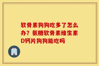 软骨素狗狗吃多了怎么办？氨糖软骨素维生素D钙片狗狗能吃吗