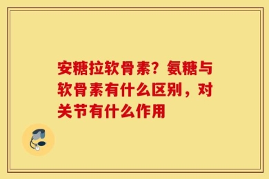 安糖拉软骨素？氨糖与软骨素有什么区别，对关节有什么作用