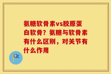 氨糖软骨素vs胶原蛋白软骨？氨糖与软骨素有什么区别，对关节有什么作用