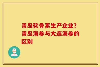 青岛软骨素生产企业？青岛海参与大连海参的区别