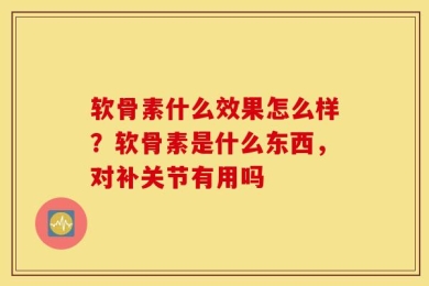 软骨素什么效果怎么样？软骨素是什么东西，对补关节有用吗