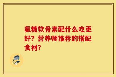 氨糖软骨素配什么吃更好？营养师推荐的搭配食材？
