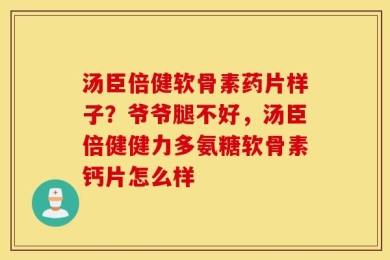 汤臣倍健软骨素药片样子？爷爷腿不好，汤臣倍健健力多氨糖软骨素钙片怎么样