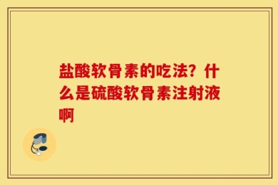 盐酸软骨素的吃法？什么是硫酸软骨素注射液啊