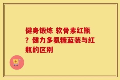 健身锻炼 软骨素红瓶？健力多氨糖蓝装与红瓶的区别