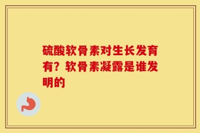 硫酸软骨素对生长发育有？软骨素凝露是谁发明的