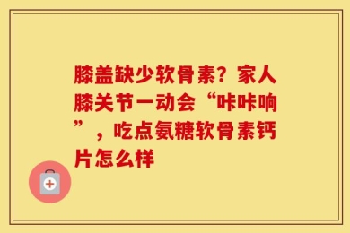 膝盖缺少软骨素？家人膝关节一动会“咔咔响”，吃点氨糖软骨素钙片怎么样