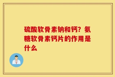 硫酸软骨素钠和钙？氨糖软骨素钙片的作用是什么