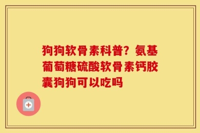 狗狗软骨素科普？氨基葡萄糖硫酸软骨素钙胶囊狗狗可以吃吗