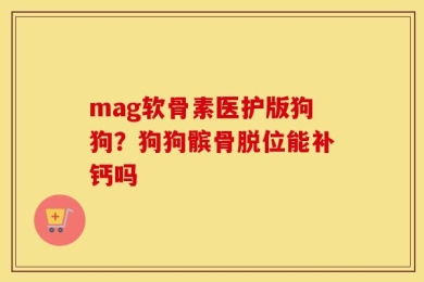mag软骨素医护版狗狗？狗狗髌骨脱位能补钙吗