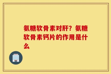 氨糖软骨素对肝？氨糖软骨素钙片的作用是什么