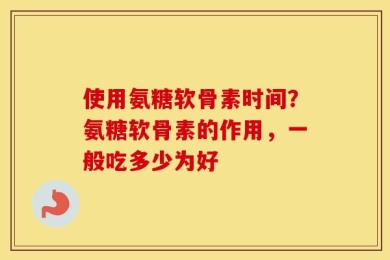 使用氨糖软骨素时间？氨糖软骨素的作用，一般吃多少为好