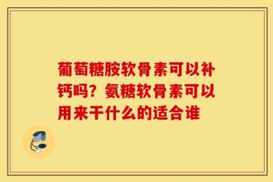 葡萄糖胺软骨素可以补钙吗？氨糖软骨素可以用来干什么的适合谁