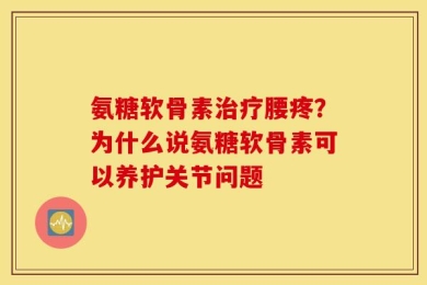 氨糖软骨素治疗腰疼？为什么说氨糖软骨素可以养护关节问题