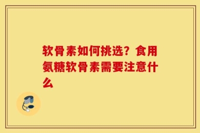 软骨素如何挑选？食用氨糖软骨素需要注意什么