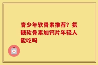 青少年软骨素推荐？氨糖软骨素加钙片年轻人能吃吗