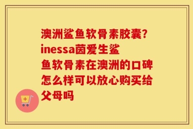 澳洲鲨鱼软骨素胶囊？inessa茵爱生鲨鱼软骨素在澳洲的口碑怎么样可以放心购买给父母吗