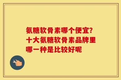 氨糖软骨素哪个便宜？十大氨糖软骨素品牌里哪一种是比较好呢