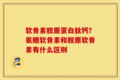 软骨素胶原蛋白肽钙？氨糖软骨素和胶原软骨素有什么区别