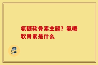 氨糖软骨素主题？氨糖软骨素是什么