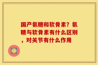 国产氨糖和软骨素？氨糖与软骨素有什么区别，对关节有什么作用