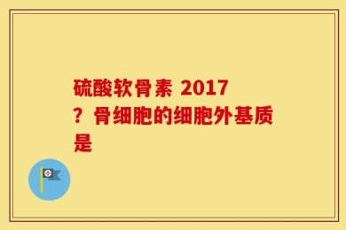 硫酸软骨素 2017？骨细胞的细胞外基质是