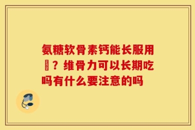 氨糖软骨素钙能长服用嗎？维骨力可以长期吃吗有什么要注意的吗