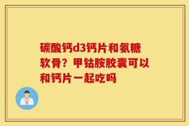 碳酸钙d3钙片和氨糖软骨？甲钴胺胶囊可以和钙片一起吃吗