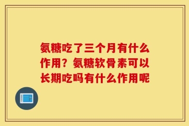 氨糖吃了三个月有什么作用？氨糖软骨素可以长期吃吗有什么作用呢