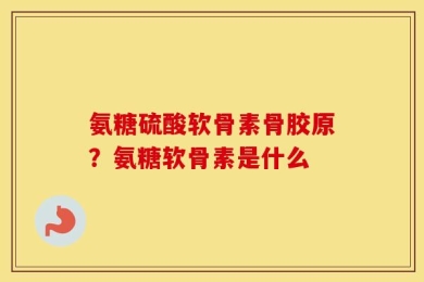 氨糖硫酸软骨素骨胶原？氨糖软骨素是什么