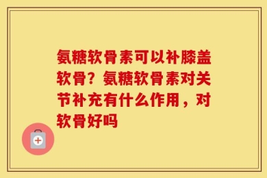 氨糖软骨素可以补膝盖软骨？氨糖软骨素对关节补充有什么作用，对软骨好吗
