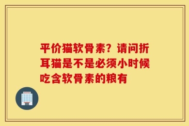 平价猫软骨素？请问折耳猫是不是必须小时候吃含软骨素的粮有