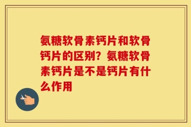 氨糖软骨素钙片和软骨钙片的区别？氨糖软骨素钙片是不是钙片有什么作用