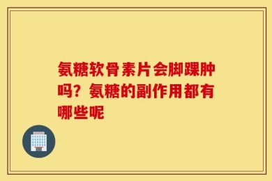 氨糖软骨素片会脚踝肿吗？氨糖的副作用都有哪些呢