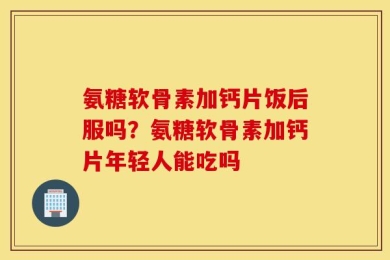 氨糖软骨素加钙片饭后服吗？氨糖软骨素加钙片年轻人能吃吗