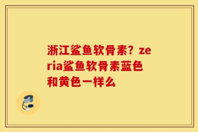 浙江鲨鱼软骨素？zeria鲨鱼软骨素蓝色和黄色一样么