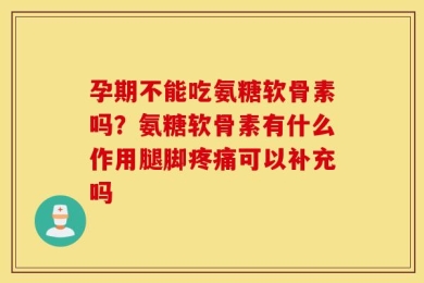 孕期不能吃氨糖软骨素吗？氨糖软骨素有什么作用腿脚疼痛可以补充吗