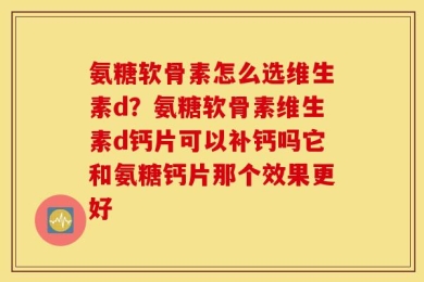 氨糖软骨素怎么选维生素d？氨糖软骨素维生素d钙片可以补钙吗它和氨糖钙片那个效果更好