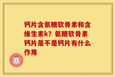 钙片含氨糖软骨素和含维生素k？氨糖软骨素钙片是不是钙片有什么作用