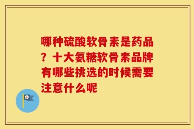 哪种硫酸软骨素是药品？十大氨糖软骨素品牌有哪些挑选的时候需要注意什么呢