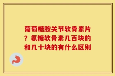 葡萄糖胺关节软骨素片？氨糖软骨素几百块的和几十块的有什么区别